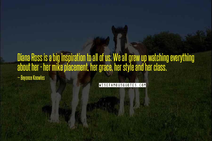 Beyonce Knowles Quotes: Diana Ross is a big inspiration to all of us. We all grew up watching everything about her - her mike placement, her grace, her style and her class.