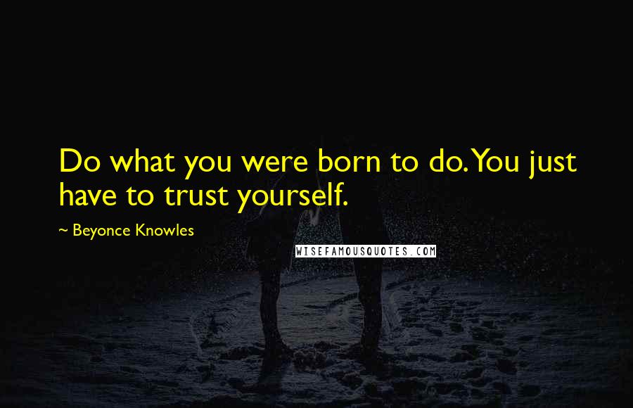 Beyonce Knowles Quotes: Do what you were born to do. You just have to trust yourself.