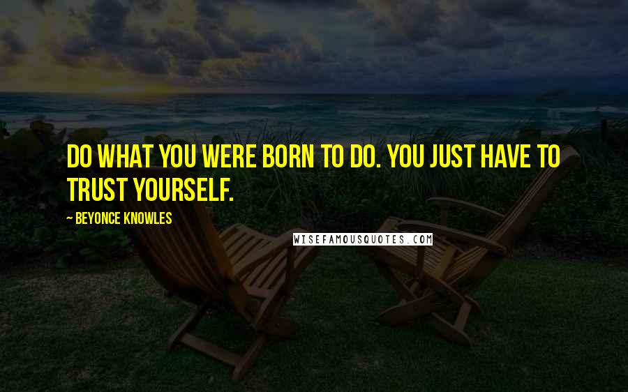 Beyonce Knowles Quotes: Do what you were born to do. You just have to trust yourself.