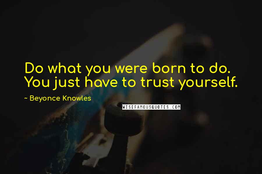 Beyonce Knowles Quotes: Do what you were born to do. You just have to trust yourself.