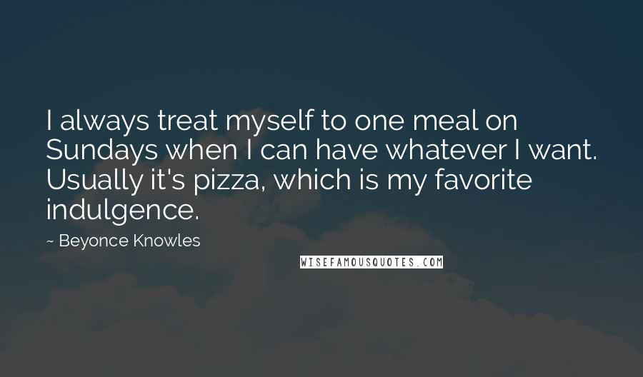 Beyonce Knowles Quotes: I always treat myself to one meal on Sundays when I can have whatever I want. Usually it's pizza, which is my favorite indulgence.