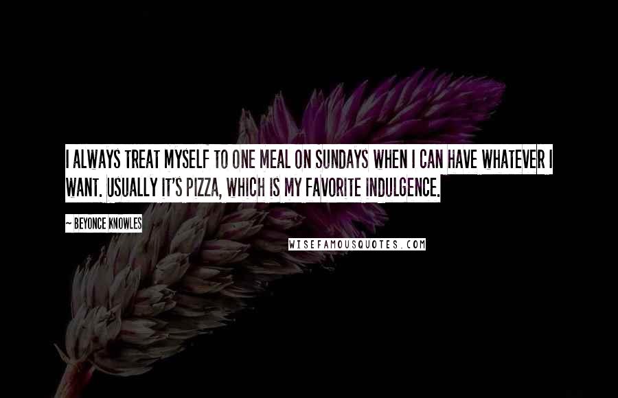 Beyonce Knowles Quotes: I always treat myself to one meal on Sundays when I can have whatever I want. Usually it's pizza, which is my favorite indulgence.