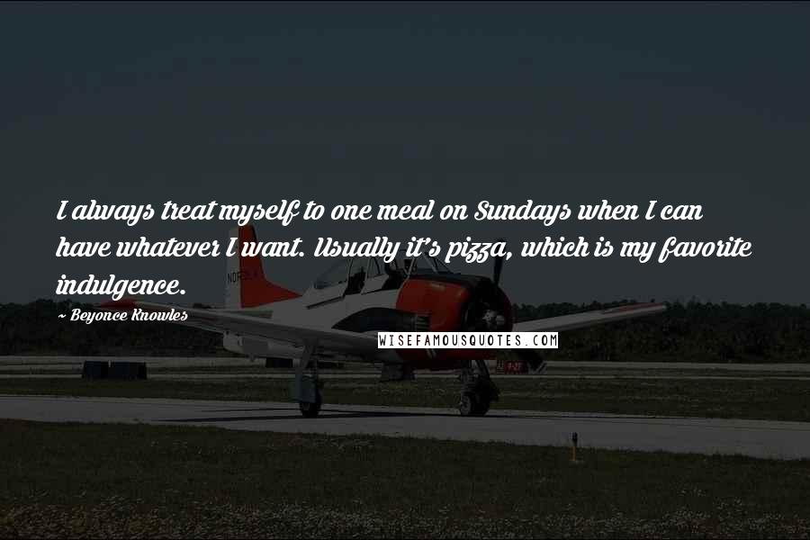 Beyonce Knowles Quotes: I always treat myself to one meal on Sundays when I can have whatever I want. Usually it's pizza, which is my favorite indulgence.