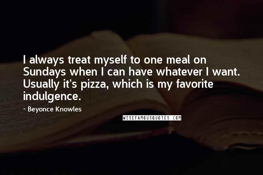 Beyonce Knowles Quotes: I always treat myself to one meal on Sundays when I can have whatever I want. Usually it's pizza, which is my favorite indulgence.