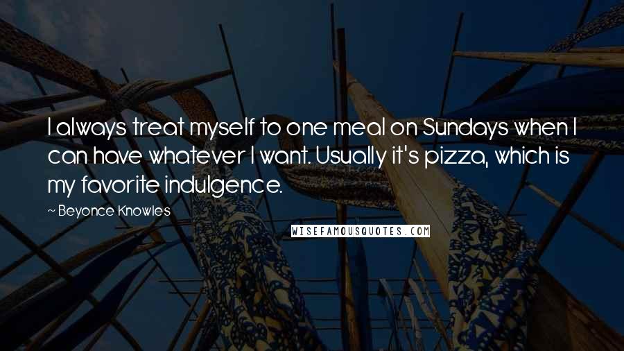 Beyonce Knowles Quotes: I always treat myself to one meal on Sundays when I can have whatever I want. Usually it's pizza, which is my favorite indulgence.