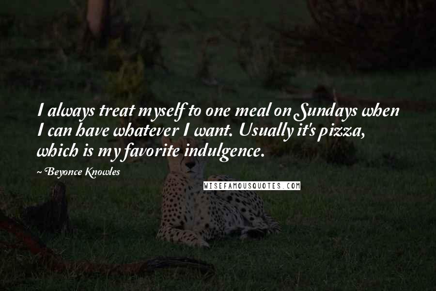 Beyonce Knowles Quotes: I always treat myself to one meal on Sundays when I can have whatever I want. Usually it's pizza, which is my favorite indulgence.