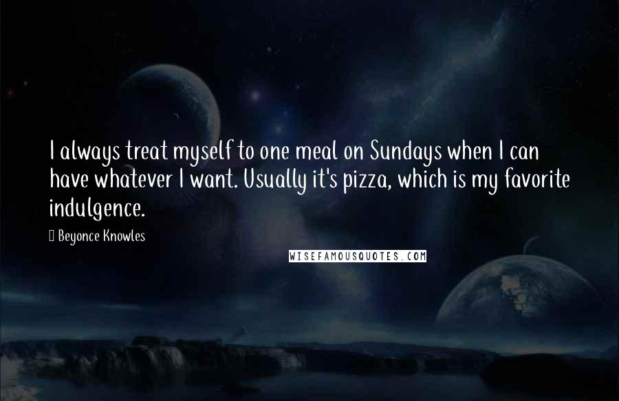 Beyonce Knowles Quotes: I always treat myself to one meal on Sundays when I can have whatever I want. Usually it's pizza, which is my favorite indulgence.