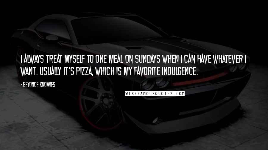 Beyonce Knowles Quotes: I always treat myself to one meal on Sundays when I can have whatever I want. Usually it's pizza, which is my favorite indulgence.