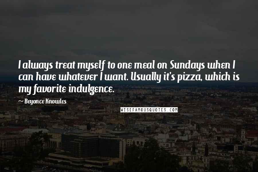 Beyonce Knowles Quotes: I always treat myself to one meal on Sundays when I can have whatever I want. Usually it's pizza, which is my favorite indulgence.