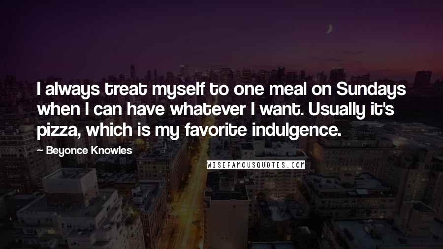 Beyonce Knowles Quotes: I always treat myself to one meal on Sundays when I can have whatever I want. Usually it's pizza, which is my favorite indulgence.