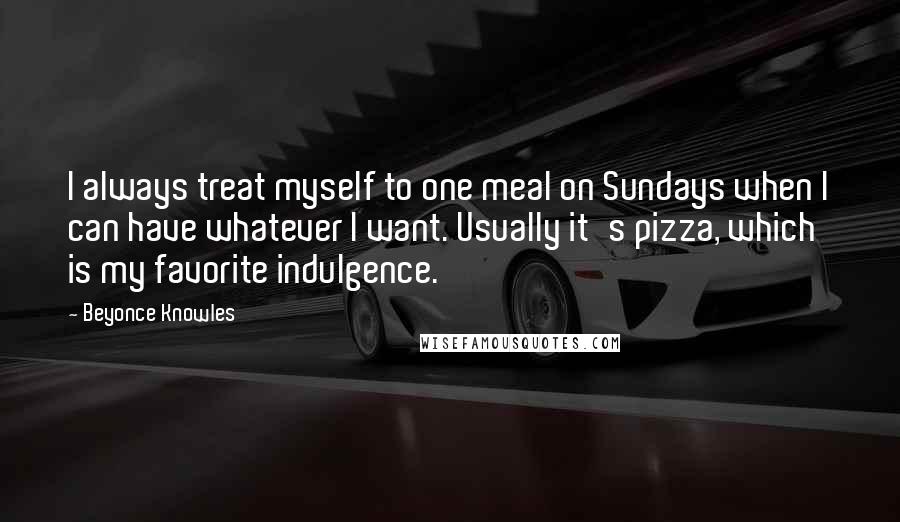 Beyonce Knowles Quotes: I always treat myself to one meal on Sundays when I can have whatever I want. Usually it's pizza, which is my favorite indulgence.