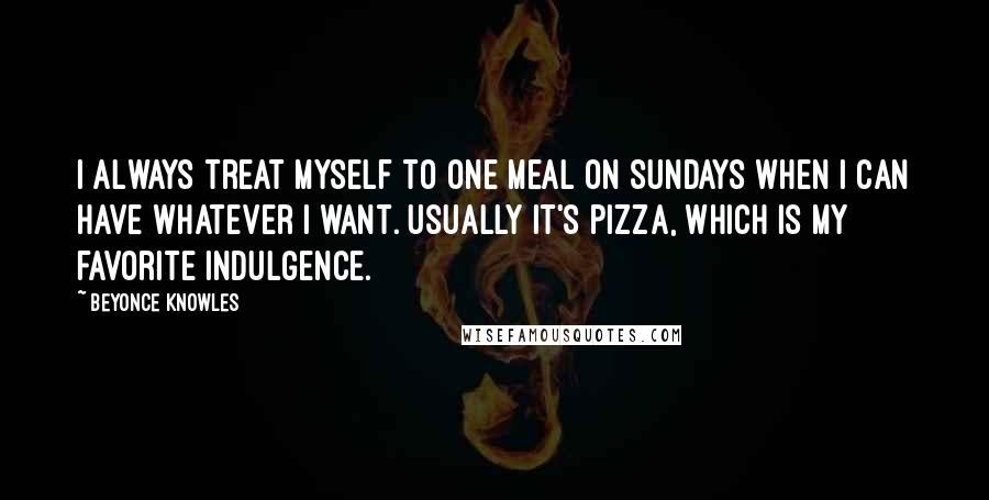 Beyonce Knowles Quotes: I always treat myself to one meal on Sundays when I can have whatever I want. Usually it's pizza, which is my favorite indulgence.