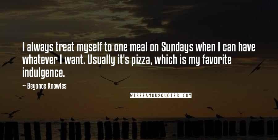 Beyonce Knowles Quotes: I always treat myself to one meal on Sundays when I can have whatever I want. Usually it's pizza, which is my favorite indulgence.