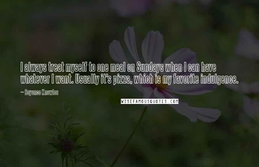 Beyonce Knowles Quotes: I always treat myself to one meal on Sundays when I can have whatever I want. Usually it's pizza, which is my favorite indulgence.