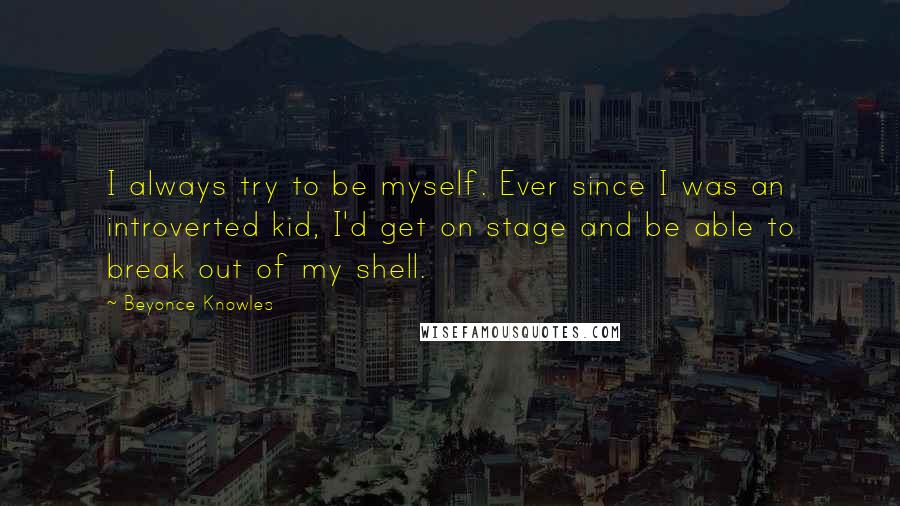 Beyonce Knowles Quotes: I always try to be myself. Ever since I was an introverted kid, I'd get on stage and be able to break out of my shell.