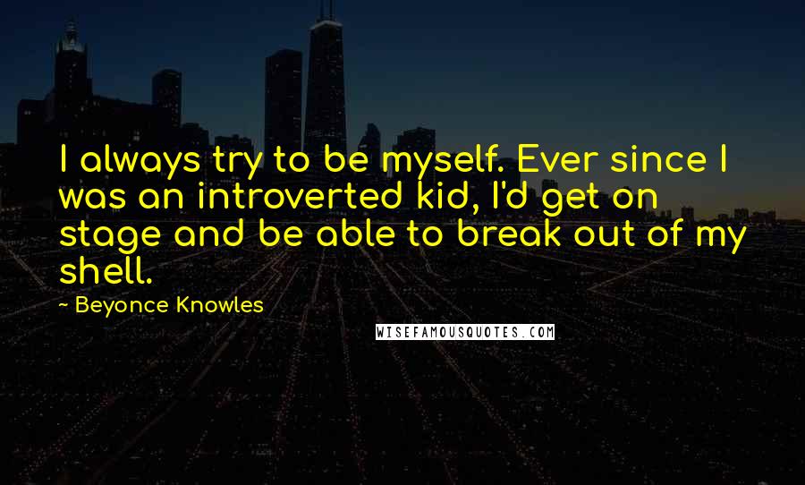 Beyonce Knowles Quotes: I always try to be myself. Ever since I was an introverted kid, I'd get on stage and be able to break out of my shell.