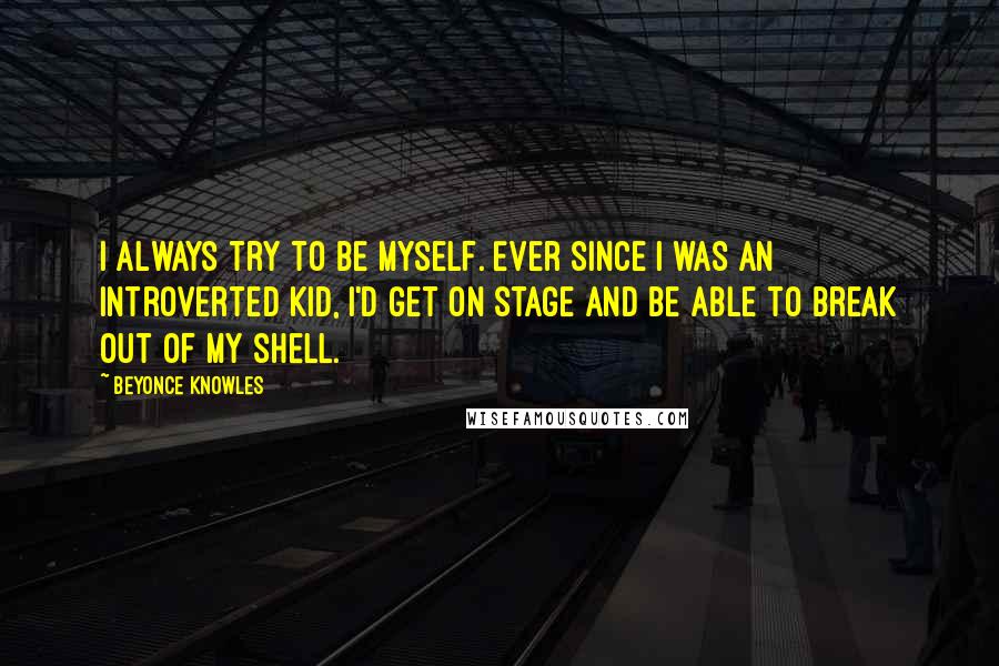 Beyonce Knowles Quotes: I always try to be myself. Ever since I was an introverted kid, I'd get on stage and be able to break out of my shell.