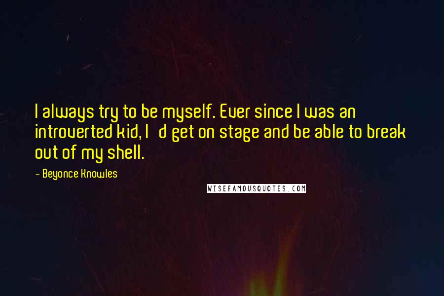 Beyonce Knowles Quotes: I always try to be myself. Ever since I was an introverted kid, I'd get on stage and be able to break out of my shell.