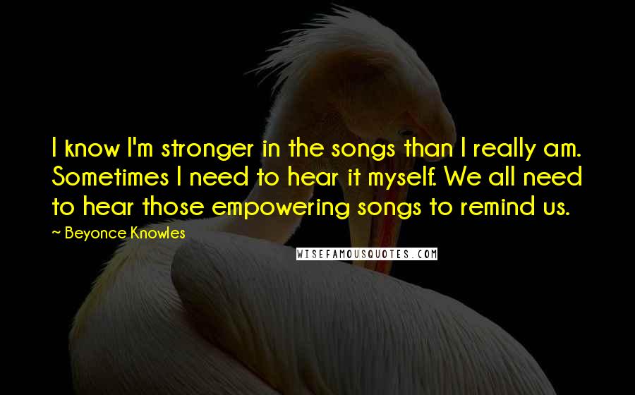 Beyonce Knowles Quotes: I know I'm stronger in the songs than I really am. Sometimes I need to hear it myself. We all need to hear those empowering songs to remind us.