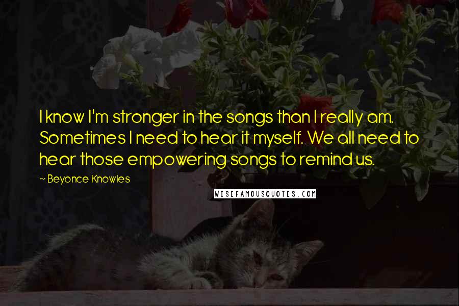 Beyonce Knowles Quotes: I know I'm stronger in the songs than I really am. Sometimes I need to hear it myself. We all need to hear those empowering songs to remind us.