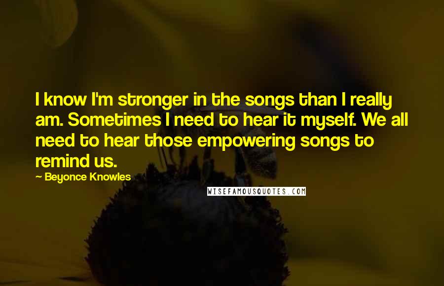 Beyonce Knowles Quotes: I know I'm stronger in the songs than I really am. Sometimes I need to hear it myself. We all need to hear those empowering songs to remind us.