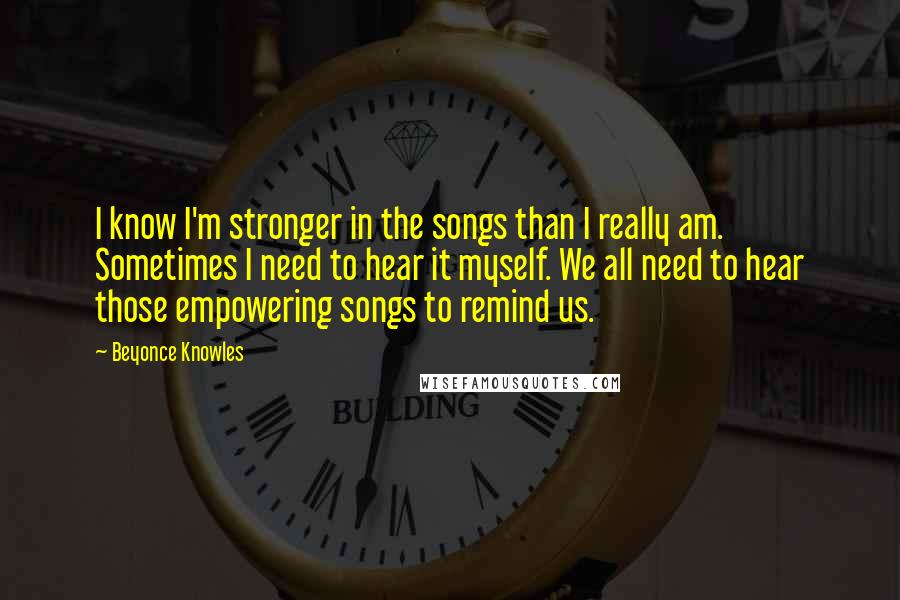 Beyonce Knowles Quotes: I know I'm stronger in the songs than I really am. Sometimes I need to hear it myself. We all need to hear those empowering songs to remind us.