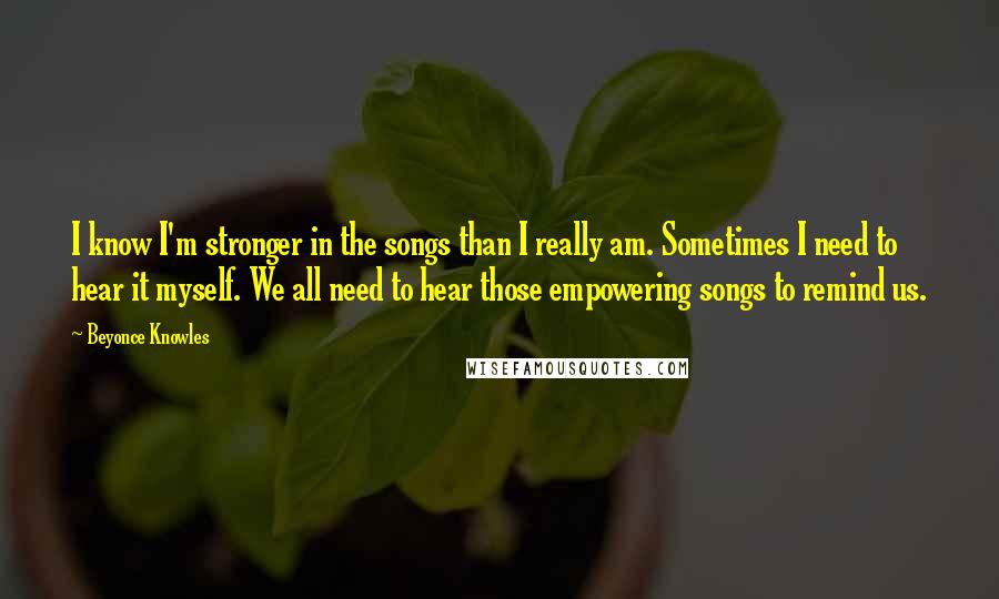 Beyonce Knowles Quotes: I know I'm stronger in the songs than I really am. Sometimes I need to hear it myself. We all need to hear those empowering songs to remind us.