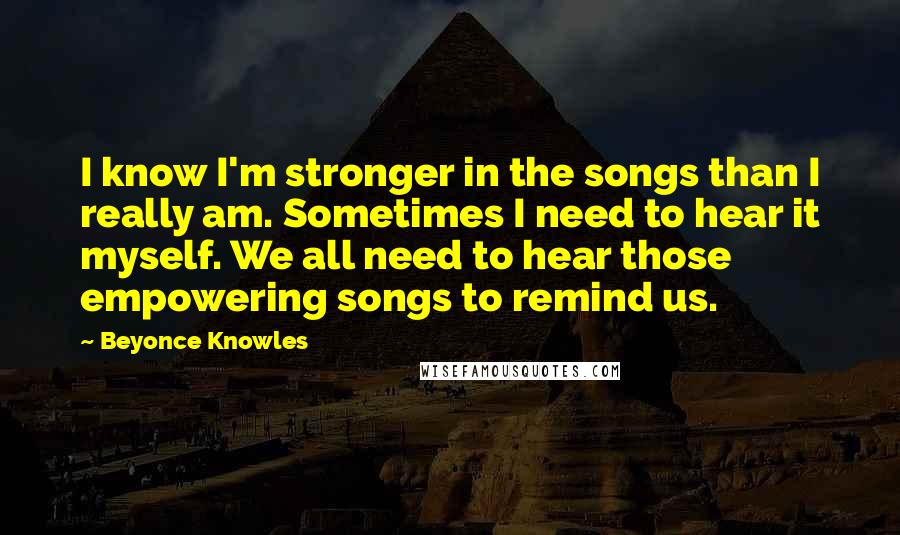 Beyonce Knowles Quotes: I know I'm stronger in the songs than I really am. Sometimes I need to hear it myself. We all need to hear those empowering songs to remind us.