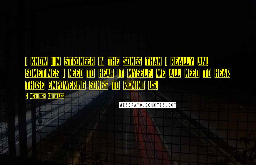 Beyonce Knowles Quotes: I know I'm stronger in the songs than I really am. Sometimes I need to hear it myself. We all need to hear those empowering songs to remind us.