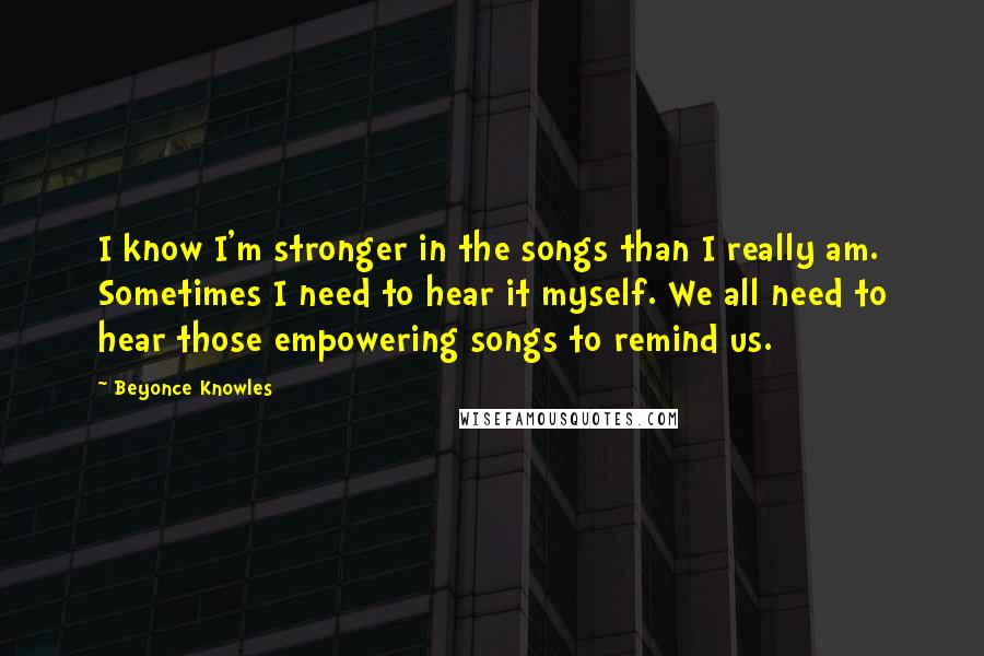 Beyonce Knowles Quotes: I know I'm stronger in the songs than I really am. Sometimes I need to hear it myself. We all need to hear those empowering songs to remind us.