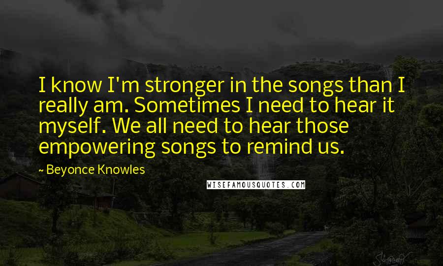 Beyonce Knowles Quotes: I know I'm stronger in the songs than I really am. Sometimes I need to hear it myself. We all need to hear those empowering songs to remind us.