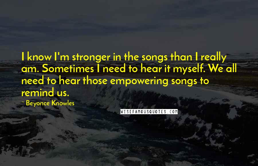 Beyonce Knowles Quotes: I know I'm stronger in the songs than I really am. Sometimes I need to hear it myself. We all need to hear those empowering songs to remind us.