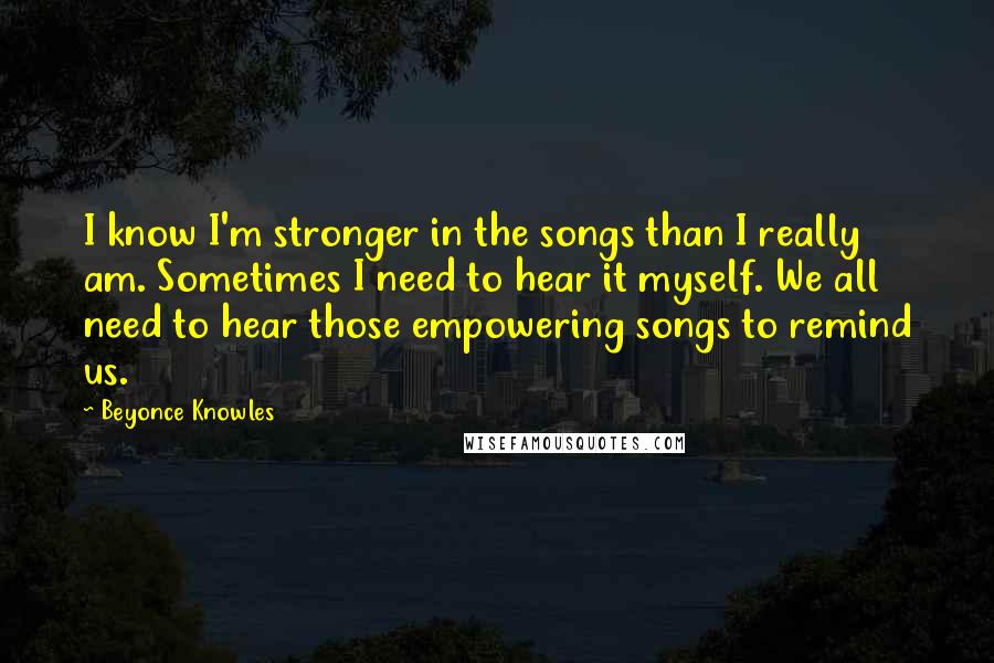 Beyonce Knowles Quotes: I know I'm stronger in the songs than I really am. Sometimes I need to hear it myself. We all need to hear those empowering songs to remind us.