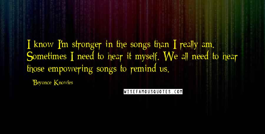 Beyonce Knowles Quotes: I know I'm stronger in the songs than I really am. Sometimes I need to hear it myself. We all need to hear those empowering songs to remind us.