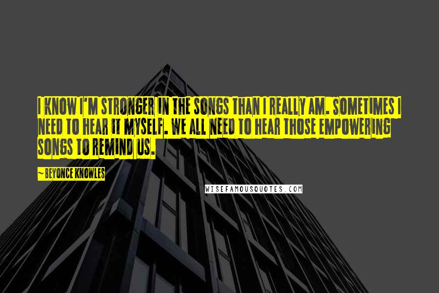 Beyonce Knowles Quotes: I know I'm stronger in the songs than I really am. Sometimes I need to hear it myself. We all need to hear those empowering songs to remind us.