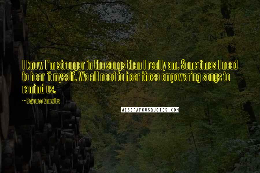 Beyonce Knowles Quotes: I know I'm stronger in the songs than I really am. Sometimes I need to hear it myself. We all need to hear those empowering songs to remind us.