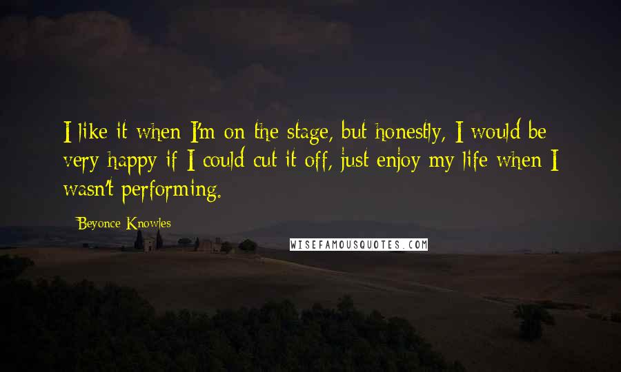 Beyonce Knowles Quotes: I like it when I'm on the stage, but honestly, I would be very happy if I could cut it off, just enjoy my life when I wasn't performing.