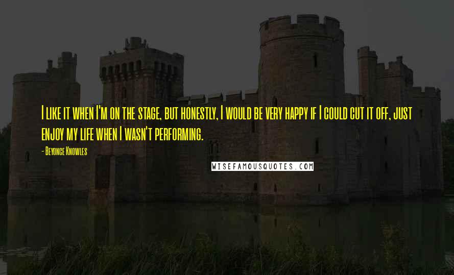 Beyonce Knowles Quotes: I like it when I'm on the stage, but honestly, I would be very happy if I could cut it off, just enjoy my life when I wasn't performing.