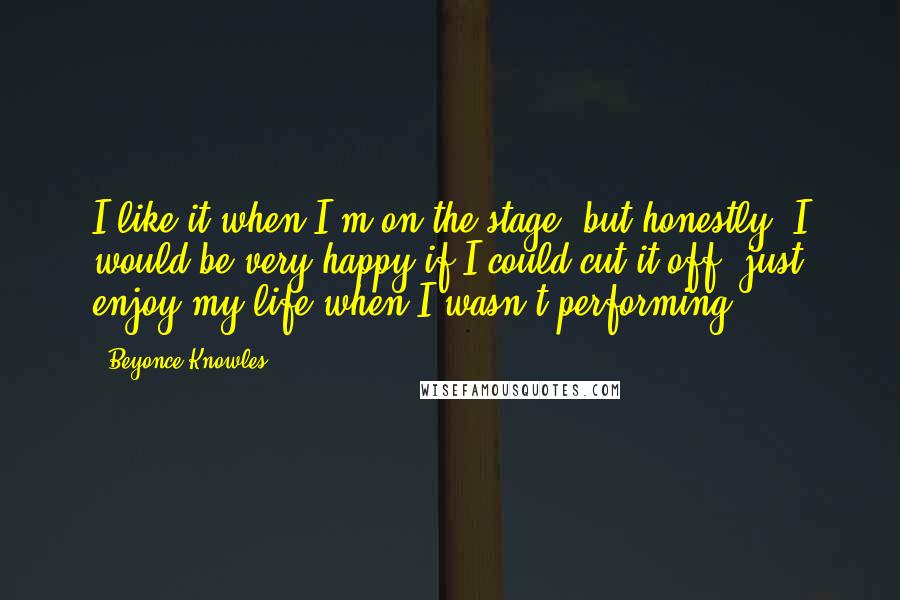 Beyonce Knowles Quotes: I like it when I'm on the stage, but honestly, I would be very happy if I could cut it off, just enjoy my life when I wasn't performing.