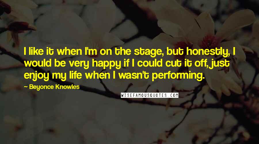 Beyonce Knowles Quotes: I like it when I'm on the stage, but honestly, I would be very happy if I could cut it off, just enjoy my life when I wasn't performing.