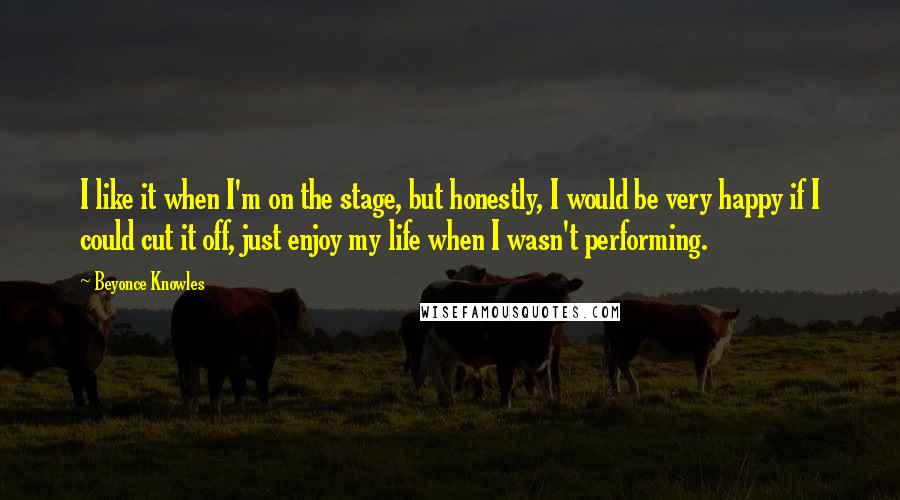 Beyonce Knowles Quotes: I like it when I'm on the stage, but honestly, I would be very happy if I could cut it off, just enjoy my life when I wasn't performing.