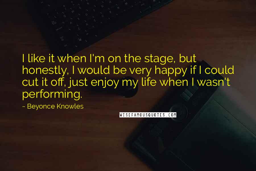 Beyonce Knowles Quotes: I like it when I'm on the stage, but honestly, I would be very happy if I could cut it off, just enjoy my life when I wasn't performing.