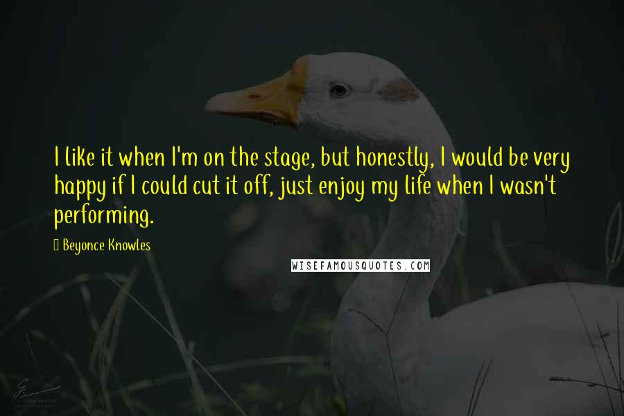 Beyonce Knowles Quotes: I like it when I'm on the stage, but honestly, I would be very happy if I could cut it off, just enjoy my life when I wasn't performing.