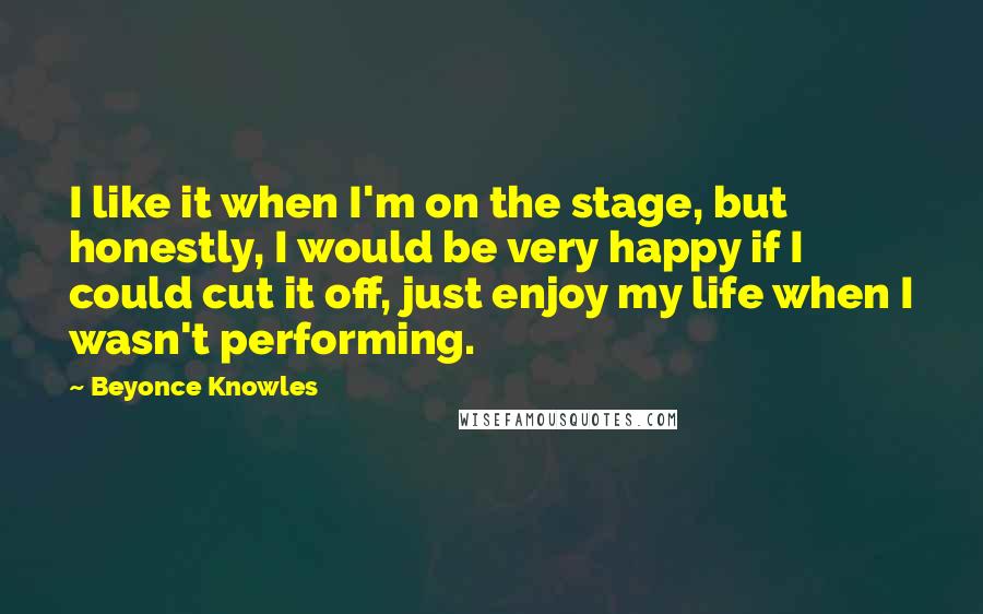 Beyonce Knowles Quotes: I like it when I'm on the stage, but honestly, I would be very happy if I could cut it off, just enjoy my life when I wasn't performing.