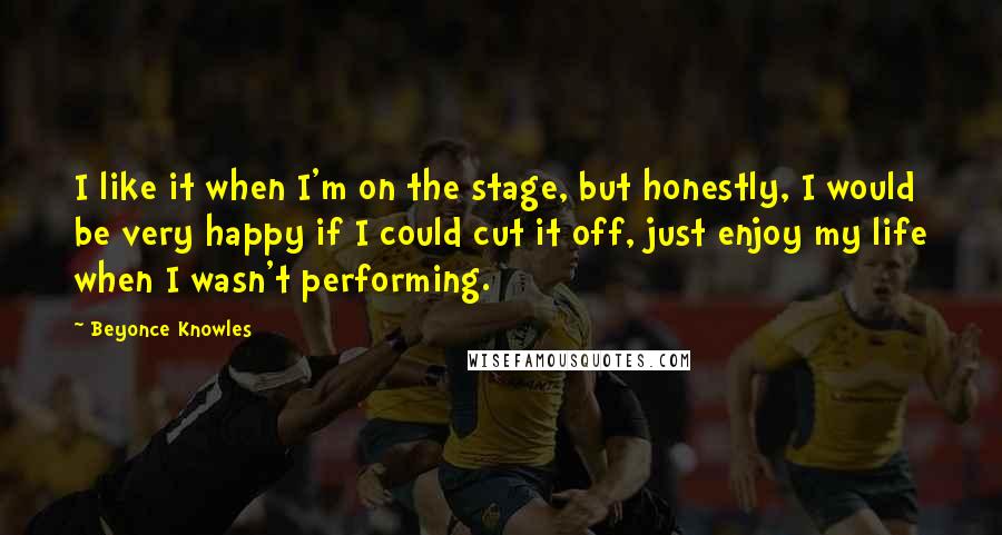 Beyonce Knowles Quotes: I like it when I'm on the stage, but honestly, I would be very happy if I could cut it off, just enjoy my life when I wasn't performing.