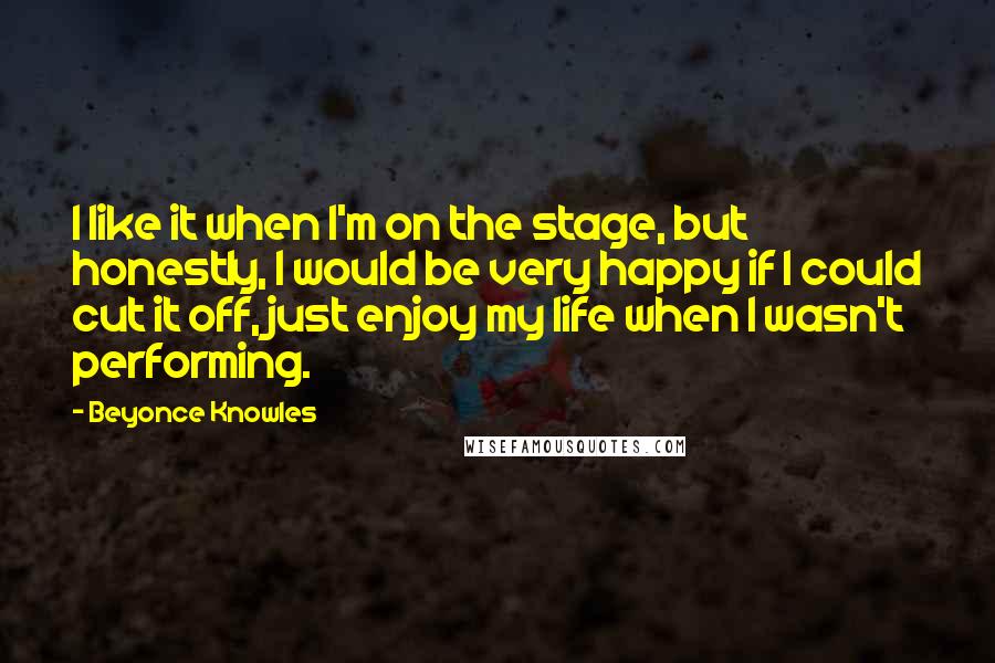 Beyonce Knowles Quotes: I like it when I'm on the stage, but honestly, I would be very happy if I could cut it off, just enjoy my life when I wasn't performing.