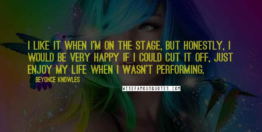 Beyonce Knowles Quotes: I like it when I'm on the stage, but honestly, I would be very happy if I could cut it off, just enjoy my life when I wasn't performing.