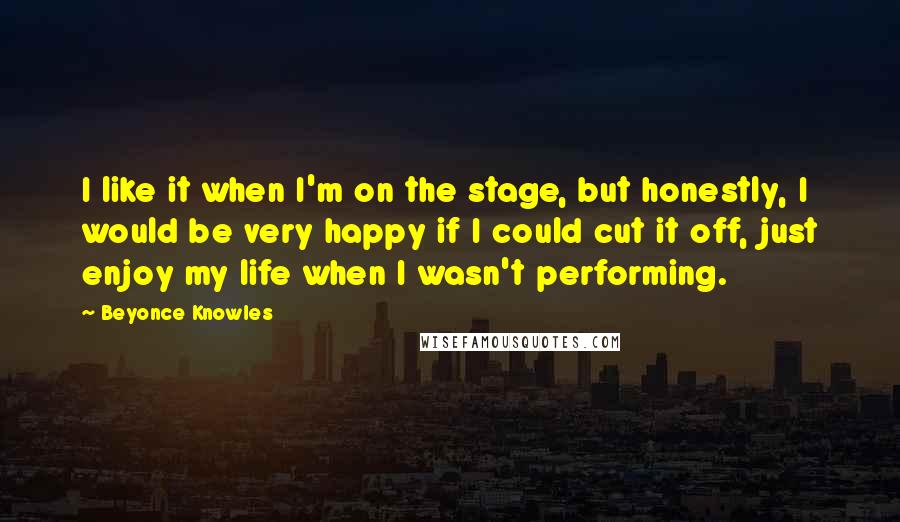 Beyonce Knowles Quotes: I like it when I'm on the stage, but honestly, I would be very happy if I could cut it off, just enjoy my life when I wasn't performing.