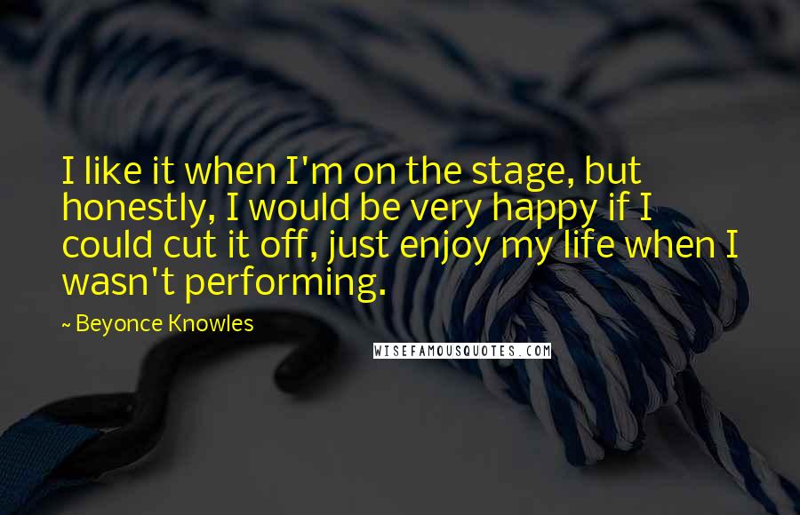 Beyonce Knowles Quotes: I like it when I'm on the stage, but honestly, I would be very happy if I could cut it off, just enjoy my life when I wasn't performing.