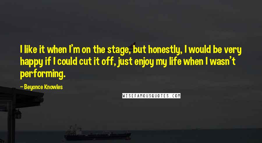 Beyonce Knowles Quotes: I like it when I'm on the stage, but honestly, I would be very happy if I could cut it off, just enjoy my life when I wasn't performing.